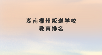 湖南郴州叛逆学校教育排名(36-44岁家长必读2022年8月更新)